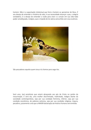 homem. Não é a capacitação intelectual que fará o homem se aproximar de Deus. É
seu desejo de entender o mistério da vida, é sua necessidade alcançar a paz, a alegria
verdadeira, é o desejo de entender a razão para viver e o anular em sua vida todo
poder amaldiçoado, maligno, que o impede de ter plena comunhão com essa essência.




São pescadores aqueles quem Jesus irá chamar para segui-los.




Será uma (ex) prostituta que estará abraçando aos pés de Cristo no jardim da
ressurreição. E será ela, uma mulher discriminada, maltratada, indigna diante da
sociedade contemporânea, seja por sua condição feminina, inferior, seja por sua
condição econômica, de pobreza extrema, seja por sua condição religiosa, impura,
pecadora, justamente a ela que a MAIOR declaração da história humana será emitida:
 