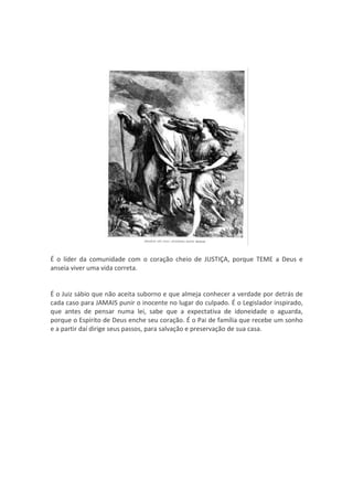 É o líder da comunidade com o coração cheio de JUSTIÇA, porque TEME a Deus e
anseia viver uma vida correta.


É o Juiz sábio que não aceita suborno e que almeja conhecer a verdade por detrás de
cada caso para JAMAIS punir o inocente no lugar do culpado. É o Legislador inspirado,
que antes de pensar numa lei, sabe que a expectativa de idoneidade o aguarda,
porque o Espírito de Deus enche seu coração. É o Pai de família que recebe um sonho
e a partir daí dirige seus passos, para salvação e preservação de sua casa.
 