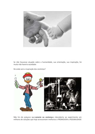 Se não houvesse atuação sobre a humanidade, sua orientação, sua inspiração, há
muito não haveria sociedade.

De onde vem a inspiração dos cientistas?




Não há elo psíquico que conecte ou esclareça a descoberta ao experimento em
milhares de soluções que hoje acrescentam melhorias e PROMOVEM a POSSIBILIDADE
 