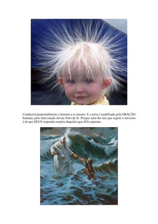 Conduzirá propositalmente o homem a si mesmo. E a terra é modificada pela ORAÇÃO
humana, pela intervenção divina fruto da fé. Porque uma das leis que regem o universo
é de que DEUS responde orações daqueles que nEle esperam.
 