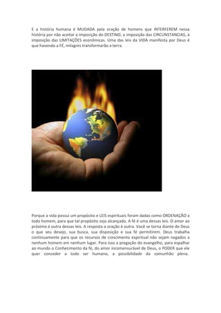 E a história humana é MUDADA pela oração de homens que INTERFEREM nessa
história por não aceitar a imposição do DESTINO, a imposição das CIRCUNSTANCIAS, a
imposição das LIMITAÇÔES econômicas. Uma das leis da VIDA manifesta por Deus é
que havendo a FÉ, milagres transformarão a terra.




Porque a vida possui um propósito e LEIS espirituais foram dadas como ORDENAÇÃO a
todo homem, para que tal propósito seja alcançado. A fé é uma dessas leis. O amor ao
próximo é outra dessas leis. A resposta a oração é outra. Você se torna diante de Deus
o que seu desejo, sua busca, sua disposição e sua fé permitirem. Deus trabalha
continuamente para que os recursos de crescimento espiritual não sejam negados a
nenhum homem em nenhum lugar. Para isso a pregação do evangelho, para espalhar
ao mundo o Conhecimento da fé, do amor incomensurável de Deus, o PODER que ele
quer conceder a todo ser humano, a possibilidade da comunhão plena.
 
