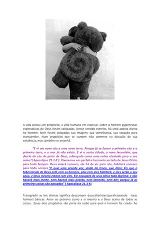 A vida possui um propósito, a vida humana em especial. Sobre o homem gigantescas
expectativas de Deus foram colocadas. Nesse sentido estreito, há uma aposta divina
no homem. Nele foram colocadas sua imagem, sua semelhança, sua vocação para
transcender. Num propósito que se cumpre não somente na duração de sua
existência, mas também no amanhã.

       "E vi um novo céu e uma nova terra. Porque já se foram o primeiro céu e a
primeira terra, e o mar já não existe. E vi a santa cidade, a nova Jerusalém, que
descia do céu da parte de Deus, adereçada como uma noiva ataviada para o seu
noivo"( Apocalipse 21.1-2 ). Viveremos em perfeita harmonia ao lado de Jesus Cristo
para todo Sempre. Deus viverá conosco, ele há de vir para nós, habitará conosco
para todo sempre "E ouvi uma grande voz, vinda do trono, que dizia: Eis que o
tabernáculo de Deus está com os homens, pois com eles habitará, e eles serão o seu
povo, e Deus mesmo estará com eles. Ele enxugará de seus olhos toda lágrima; e não
haverá mais morte, nem haverá mais pranto, nem lamento, nem dor; porque já as
primeiras coisas são passadas" ( Apocalipse 21.3-4)


Transgredir as leis divinas significa descumprir duas diretrizes (parafraseando Isaac
Asimov) básicas: Amar ao próximo como a si mesmo e a Deus acima de todas as
coisas. Esses dois propósitos são parte da razão para qual o homem foi criado. Ao
 