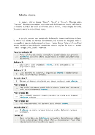 Sobre Céu e inferno.


       A palavra inferno traduz “Hades”, “Sheol” e “Geena”. Algumas vezes
“Tártaros”. Relacionavam regiões espirituais onde habitavam os mortos, referiam-se
ao destino espiritual de todos os viventes, até ao menos, a ressurreição de Cristo.
Representa a morte, o domínio da morte.



       A vocação humana para a realização do bem não é negociável diante de Deus.
O inferno não existe nos termos apresentado pela maioria das religiões, nem na
concepção de alguns estudiosos das Escrituras. Hades, Geena, Tártaro, Inferno, Sheol
termos derivados que designam mundo dos mortos, regiões da morte – Hades,
Tártaro – Grego; Sheol, Geena – Hebraico.

Deuteronômio 32
       Porque um fogo se acendeu no meu furor e arderá até ao mais profundo
  22   do inferno, consumirá a terra e suas messes e abrasará os fundamentos
       dos montes.

Salmos 9
       Os perversos serão lançados no inferno, e todas as nações que se
  17
       esquecem de Deus.

Salmos 116
       Laços de morte me cercaram, e angústias do inferno se apoderaram de
  3
       mim; caí em tribulação e tristeza.

Provérbios 5
  5    Os seus pés descem à morte; os seus passos conduzem-na ao inferno.

Provérbios 9
       Eles, porém, não sabem que ali estão os mortos, que os seus convidados
  18
       estão nas profundezas do inferno.

Provérbios 15
       Para o sábio há o caminho da vida que o leva para cima, a fim de evitar
  24
       o inferno, embaixo.

Provérbios 23
  14   Tu a fustigarás com a vara e livrarás a sua alma do inferno.

Provérbios 27
       O inferno e o abismo nunca se fartam, e os olhos do homem nunca se
  20
       satisfazem.

Oséas 13
       Eu os remirei do poder do inferno e os resgatarei da morte; onde estão, ó
  14   morte, as tuas pragas? Onde está, ó inferno, a tua destruição? Meus olhos
       não vêem em mim arrependimento algum.
 