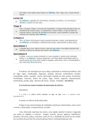 de matar, tem poder para lançar no inferno. Sim, digo-vos, a esse deveis
       temer.

Lucas 16
       No inferno, estando em tormentos, levantou os olhos e viu ao longe a
  23
       Abraão e Lázaro no seu seio.

Tiago 3
       Ora, a língua é fogo; é mundo de iniqüidade; a língua está situada entre os
       membros de nosso corpo, e contamina o corpo inteiro, e não só põe em
   6
       chamas toda a carreira da existência humana, como também é posta ela
       mesma em chamas pelo inferno.

2 Pedro 2
       Ora, se Deus não poupou anjos quando pecaram, antes, precipitando-os
   4
       no inferno, os entregou a abismos de trevas, reservando-os para juízo;

Apocalipse 1
       e aquele que vive; estive morto, mas eis que estou vivo pelos séculos dos
  18
       séculos e tenho as chaves da morte e do inferno.

Apocalipse 6
       E olhei, e eis um cavalo amarelo e o seu cavaleiro, sendo este chamado
       Morte; e o inferno o estava seguindo, e foi-lhes dada autoridade sobre a
   8
       quarta parte da terra para matar à espada, pela fome, com a mortandade e
       por meio das feras da terra.




       A essência da revelação que nos é dada, analisando as referencias bíblicas fala
de fogo, lugar, condenação, angustias, direção, abismos, profundezas, prisões,
insaciedade, poder, sujeição, morte, destruição, rejeição da vida, portas, tormentos,
humilhação, natureza, esfera de coisas, fogo, morte, angustia, esquecimento,
profundezas, prisão, ação, abismos de trevas, chaves, entidade – do inferno.

       E as Escrituras tratam também da destruição do inferno:

       Apocalipse:

         E a morte e o inferno foram lançados no lago de fogo. Esta é a segunda morte.
Apocalipse 20:14


       A morte e o inferno serão destruídos.

      O fogo é uma representação de realidades espirituais relacionadas, assim como
a morte, a destruição, o esquecimento, a prisão.

       Uma dimensão espiritual da morte, uma região celestial invisível, imaginada
por todas as religiões e culturas. Gregos, assírios, persas, egípcios, babilônicos,
chineses, africanos, judeus, orientais, cada um viu a realidade da morte ao seu modo.
Ou na esfera do que lhes foi comunicado por Deus e reinterpretado por eles.
 