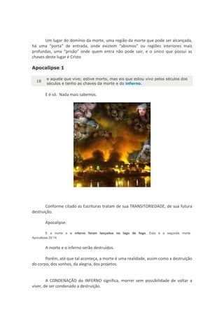 Um lugar do domínio da morte, uma região da morte que pode ser alcançada,
há uma “porta” de entrada, onde existem “abismos” ou regiões interiores mais
profundas, uma “prisão” onde quem entra não pode sair, e o único que possui as
chaves deste lugar é Cristo

Apocalipse 1

       e aquele que vive; estive morto, mas eis que estou vivo pelos séculos dos
  18
       séculos e tenho as chaves da morte e do inferno.

       E é só. Nada mais sabemos.




       Conforme citado as Escrituras tratam de sua TRANSITORIEDADE, de sua futura
destruição.

       Apocalipse:

         E a morte e o inferno foram lançados no lago de fogo. Esta é a segunda morte.
Apocalipse 20:14


       A morte e o inferno serão destruídos.

       Porém, até que tal aconteça, a morte é uma realidade, assim como a destruição
do corpo, dos sonhos, da alegria, dos projetos.


        A CONDENAÇÃO do INFERNO significa, morrer sem possibilidade de voltar a
viver, de ser condenado a destruição.
 