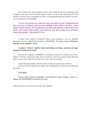 Há o inferno em vida, quando vivemos sob o domínio de seres humanos sem
coração e sem alma. E há o final de todas as coisas. A morte não representa o fim da
história humana. Há um propósito na vida e no aperfeiçoamento do espírito humano.
E esse propósito é a eternidade.

        "E ouvi uma grande voz, vinda do trono, que dizia: Eis que o tabernáculo de
Deus está com os homens, pois com eles habitará, e eles serão o seu povo, e Deus
mesmo estará com eles. Ele enxugará de seus olhos toda lágrima; e não haverá mais
morte, nem haverá mais pranto, nem lamento, nem dor; porque já as primeiras
coisas são passadas" ( Apocalipse 21.3-4)


        E quem viver contra o propósito divino, não alcançará o que os profetas
divisaram. Isso é o significado da palavra “SALVAÇÃO”. No grego original, Preservar,
Guardar, Curar, Resgatar, Livrar.

      A palavra “inferno” significa hoje (com ênfase no hoje), somente um lugar
qualquer no domínio da morte.

         No que diz respeito a AMANHÃ, as Escrituras mostram o instante que até o
próprio “inferno” é destruído. Mas não só o inferno, mas até a própria morte deixa de
existir, para cumprir algo que foi dito, pra variar, para um profeta.

      A questão que envolve o homem não é se ele vai ou não para o inferno.
      E sim ser livre do domínio, do poder, da condenação do inferno, ou do domínio
da morte.

       É ser Salvo.

       Porque todos estamos condenados a destruição da morte. Porque a morte e o
inferno são SINONIMOS na maioria dos casos.


Todos possuem um encontro marcado. Com alguém.
 