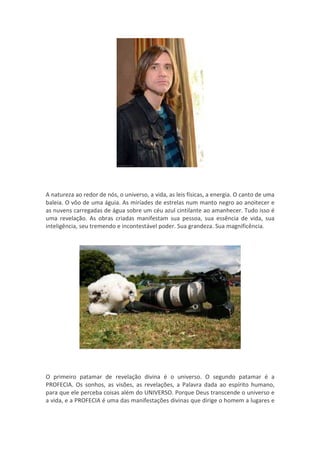 A natureza ao redor de nós, o universo, a vida, as leis físicas, a energia. O canto de uma
baleia. O vôo de uma águia. As miríades de estrelas num manto negro ao anoitecer e
as nuvens carregadas de água sobre um céu azul cintilante ao amanhecer. Tudo isso é
uma revelação. As obras criadas manifestam sua pessoa, sua essência de vida, sua
inteligência, seu tremendo e incontestável poder. Sua grandeza. Sua magnificência.




O primeiro patamar de revelação divina é o universo. O segundo patamar é a
PROFECIA. Os sonhos, as visões, as revelações, a Palavra dada ao espírito humano,
para que ele perceba coisas além do UNIVERSO. Porque Deus transcende o universo e
a vida, e a PROFECIA é uma das manifestações divinas que dirige o homem a lugares e
 