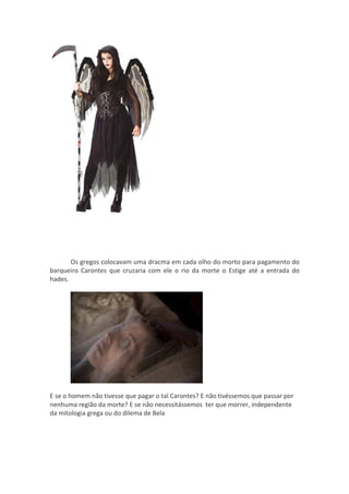 Os gregos colocavam uma dracma em cada olho do morto para pagamento do
barqueiro Carontes que cruzaria com ele o rio da morte o Estige até a entrada do
hades.




E se o homem não tivesse que pagar o tal Carontes? E não tivéssemos que passar por
nenhuma região da morte? E se não necessitássemos ter que morrer, independente
da mitologia grega ou do dilema de Bela
 