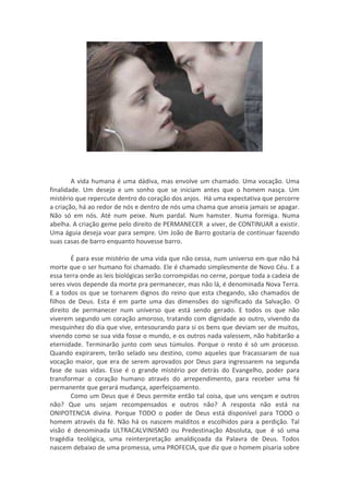 A vida humana é uma dádiva, mas envolve um chamado. Uma vocação. Uma
finalidade. Um desejo e um sonho que se iniciam antes que o homem nasça. Um
mistério que repercute dentro do coração dos anjos. Há uma expectativa que percorre
a criação, há ao redor de nós e dentro de nós uma chama que anseia jamais se apagar.
Não só em nós. Até num peixe. Num pardal. Num hamster. Numa formiga. Numa
abelha. A criação geme pelo direito de PERMANECER a viver, de CONTINUAR a existir.
Uma águia deseja voar para sempre. Um João de Barro gostaria de continuar fazendo
suas casas de barro enquanto houvesse barro.

        É para esse mistério de uma vida que não cessa, num universo em que não há
morte que o ser humano foi chamado. Ele é chamado simplesmente de Novo Céu. E a
essa terra onde as leis biológicas serão corrompidas no cerne, porque toda a cadeia de
seres vivos depende da morte pra permanecer, mas não lá, é denominada Nova Terra.
E a todos os que se tornarem dignos do reino que esta chegando, são chamados de
filhos de Deus. Esta é em parte uma das dimensões do significado da Salvação. O
direito de permanecer num universo que está sendo gerado. E todos os que não
viverem segundo um coração amoroso, tratando com dignidade ao outro, vivendo da
mesquinhez do dia que vive, entesourando para si os bens que deviam ser de muitos,
vivendo como se sua vida fosse o mundo, e os outros nada valessem, não habitarão a
eternidade. Terminarão junto com seus túmulos. Porque o resto é só um processo.
Quando expirarem, terão selado seu destino, como aqueles que fracassaram de sua
vocação maior, que era de serem aprovados por Deus para ingressarem na segunda
fase de suas vidas. Esse é o grande mistério por detrás do Evangelho, poder para
transformar o coração humano através do arrependimento, para receber uma fé
permanente que gerará mudança, aperfeiçoamento.
        Como um Deus que é Deus permite então tal coisa, que uns vençam e outros
não? Que uns sejam recompensados e outros não? A resposta não está na
ONIPOTENCIA divina. Porque TODO o poder de Deus está disponível para TODO o
homem através da fé. Não há os nascem malditos e escolhidos para a perdição. Tal
visão é denominada ULTRACALVINISMO ou Predestinação Absoluta, que é só uma
tragédia teológica, uma reinterpretação amaldiçoada da Palavra de Deus. Todos
nascem debaixo de uma promessa, uma PROFECIA, que diz que o homem pisaria sobre
 