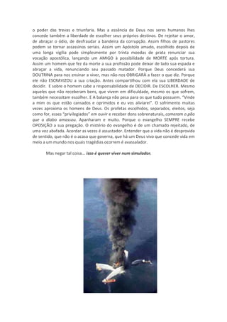 o poder das trevas e triunfaria. Mas a essência de Deus nos seres humanos lhes
concede também a liberdade de escolher seus próprios destinos. De rejeitar o amor,
de abraçar o ódio, de desfraudar a bandeira da corrupção. Assim filhos de pastores
podem se tornar assassinos seriais. Assim um Apóstolo amado, escolhido depois de
uma longa vigília pode simplesmente por trinta moedas de prata renunciar sua
vocação apostólica, lançando um AMIGO à possibilidade de MORTE após tortura.
Assim um homem que fez da morte a sua profissão pode deixar de lado sua espada e
abraçar a vida, renunciando seu passado matador. Porque Deus concederá sua
DOUTRINA para nos ensinar a viver, mas não nos OBRIGARÀ a fazer o que diz. Porque
ele não ESCRAVIZOU a sua criação. Antes compartilhou com ela sua LIBERDADE de
decidir. E sobre o homem cabe a responsabilidade de DECIDIR. De ESCOLHER. Mesmo
aqueles que não receberam bens, que vivem em dificuldade, mesmo os que sofrem,
também necessitam escolher. E A balança não pesa para os que tudo possuem. “Vinde
a mim os que estão cansados e oprimidos e eu vos aliviarei”. O sofrimento muitas
vezes aproxima os homens de Deus. Os profetas escolhidos, separados, eleitos, seja
como for, esses “privilegiados” em ouvir e receber dons sobrenaturais, comeram o pão
que o diabo amassou. Apanharam e muito. Porque o evangelho SEMPRE recebe
OPOSIÇÃO a sua pregação. O mistério do evangelho é de um chamado rejeitado, de
uma voz abafada. Acordar as vezes é assustador. Entender que a vida não é desprovida
de sentido, que não é o acaso que governa, que há um Deus vivo que concede vida em
meio a um mundo nos quais tragédias ocorrem é avassalador.

      Mas negar tal coisa... isso é querer viver num simulador.
 