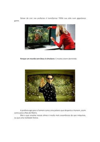 Deixar de crer nas profecias é transformar TODA sua vida num gigantesco
game.




        Porque um mundo sem Deus é simulacro. E muitos vivem dormindo




       A profecia age para o homem como uma palavra que desperta o homem, assim
como para o Neo de Matrix.
       Mas o que envolve nossas almas é muito mais assombroso do que máquinas,
ou que uma realidade fictícia.
 