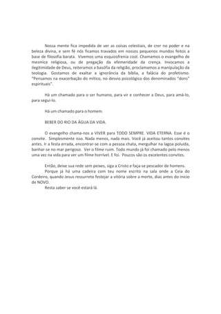 Nossa mente fica impedida de ver as coisas celestiais, de crer no poder e na
beleza divina, e sem fé nós ficamos travados em nossos pequenos mundos feitos a
base de filosofia barata. Vivemos uma esquizofrenia cool. Chamamos o evangelho de
mesmice religiosa, ou de pregação da efemeridade da crença. Invocamos a
ilegitimidade de Deus, reiteramos a basófia da religião, proclamamos a manipulação da
teologia. Gostamos de exaltar a ignorância da bíblia, a falácia do profetismo.
“Pensamos na exacerbação do mítico, no desvio psicológico dos denominados “dons”
espirituais”.

       Há um chamado para o ser humano, para vir e conhecer a Deus, para amá-lo,
para segui-lo.

       Há um chamado para o homem.

       BEBER DO RIO DA ÁGUA DA VIDA.

        O evangelho chama-nos a VIVER para TODO SEMPRE. VIDA ETERNA. Esse é o
convite. Simplesmente isso. Nada menos, nada mais. Você já aceitou tantos convites
antes. Ir a festa errada, encontrar-se com a pessoa chata, mergulhar na lagoa poluída,
banhar-se no mar perigoso. Ver o filme ruim. Todo mundo já foi chamado pelo menos
uma vez na vida para ver um filme horrível. E foi. Poucos são os excelentes convites.

       Então, deixe sua rede sem peixes, siga a Cristo e faça-se pescador de homens.
       Porque já há uma cadeira com teu nome escrito na sala onde a Ceia do
Cordeiro, quando Jesus ressurreto festejar a vitória sobre a morte, dias antes do inicio
de NOVO.
       Resta saber se você estará lá.
 