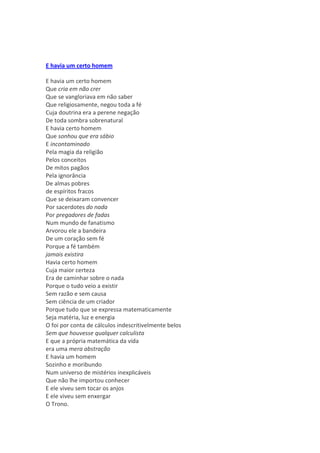 E havia um certo homem

E havia um certo homem
Que cria em não crer
Que se vangloriava em não saber
Que religiosamente, negou toda a fé
Cuja doutrina era a perene negação
De toda sombra sobrenatural
E havia certo homem
Que sonhou que era sábio
E incontaminado
Pela magia da religião
Pelos conceitos
De mitos pagãos
Pela ignorância
De almas pobres
de espíritos fracos
Que se deixaram convencer
Por sacerdotes do nada
Por pregadores de fadas
Num mundo de fanatismo
Arvorou ele a bandeira
De um coração sem fé
Porque a fé também
jamais existira
Havia certo homem
Cuja maior certeza
Era de caminhar sobre o nada
Porque o tudo veio a existir
Sem razão e sem causa
Sem ciência de um criador
Porque tudo que se expressa matematicamente
Seja matéria, luz e energia
O foi por conta de cálculos indescritivelmente belos
Sem que houvesse qualquer calculista
E que a própria matemática da vida
era uma mera abstração
E havia um homem
Sozinho e moribundo
Num universo de mistérios inexplicáveis
Que não lhe importou conhecer
E ele viveu sem tocar os anjos
E ele viveu sem enxergar
O Trono.
 