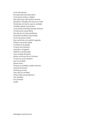 E ele não tremeu
Na expressão dos Querubins
E ele jamais sentiu a alegria
Que anjos que não existem sentem
Quando a salvação sob uma cruz inútil
Pendia de um morto, que na verdade
Também jamais ressuscitou.
E ele jamais entendeu porque chorava
A menina de nome Maria
Aos pés de um tosco jardineiro
No jardim da falsa ressurreição.
E ele não amou a Ester
Que caminhou num jardim sagrado
Porque nunca fora dado
A romances de ficção.
E havia certo homem
cansado e arrogante
Soberbo e endurecido
Cujo coração de pedra
jamais se tornou de um homem
E havia um certo homem
que na verdade
jamais viveu.
Porque na verdade o pobre homem
miserável homem
Sonhou que vivia.
mas não era verdade.
Como toda sua perspectiva
Isso também
Era somente
Ilusão.




Welington José Ferreira
 