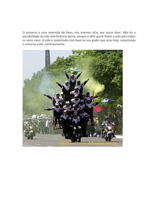 O universo é uma extensão de Deus, nós vivemos nEle, por assim dizer. Não há a
possibilidade da não interferência divina, porque é dEle quem fluem a vida para todos
os seres vivos. A vida é sustentada com base no seu poder que atua hoje, conectando
o universo a ele, continuamente.
 