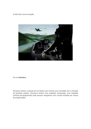 A vida não é uma simulação.




Ou um simulacro.




Simulacro lembra a atitude de um falsário que inventa uma inverdade com a intenção
de beneficio próprio. Simulacro lembra uma realidade manipulada, uma realidade
artificial pré-programada onde pessoas mergulham num mundo limitado por rotinas
de programação,
 