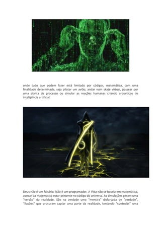 onde tudo que podem fazer está limitado por códigos, matemática, com uma
finalidade determinada, seja pilotar um avião, andar num skate virtual, passear por
uma planta de processo ou simular as reações humanas criando arquéticos de
inteligência artificial.




Deus não é um falsário. Não é um programador. A Vida não se baseia em matemática,
apesar da matemática estar presente no código do universo. As simulações geram uma
“versão” da realidade. São na verdade uma “mentira” disfarçada de “verdade”,
“ilusões” que procuram captar uma parte da realidade, tentando “controlar” uma
 