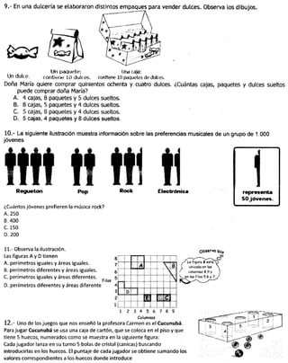 9.- En una dulcería se elaboraron distintos empaques para vender dulces. Observa los dibujos.
Un paquete: Una caja:
Un duke. contiene 10 dufces. contiene 10 paquetes de dukes.
Doña María quiere comprar quinientos ochenta y cuatro dulces. ¿Cuántas cajas, paquetes y dulces sueltos
puede comprar doña María?
A. 4 cajas, 8 paquetes y 5 dulces sueltos.
B. 8 cajas, 5 paquetes y 4 dulces sueltos.
C. 5 cajas, 8 paquetes y 4 dulces sueltos.
D. 5 cajas, 4 paquetes y 8 dulces sueltos.
10.- La siguiente ilustración muestra información sobre las preferencias musicales de un grupo de 1.000
jóvenes.
Reguéton
¿Cuántos jóvenes prefieren la música rock?
A. 250
B. 400
C 150
D. 200
Rock Electrónica
11.- Observa la ilustración.
Las figuras A y D tienen
A. perímetros iguales y áreas iguales.
B. perímetros diferentes y áreas iguales.
C perímetros iguales y áreas diferentes.
D. perímetros diferentes y áreas diferente
Observa qUe
Filas
1
l—~ J :_
1
'*
A

8
VV
D
inin
1 2 7 8 93 4 5 6
Columnas
12.- Uno de los juegos que nos enseñó la profesora Carmen es el Cucunubá.
Para jugar Cucunubá se usa una caja de cartón, que se coloca en el piso y que
tiene 5 huecos, numerados como se muestra en la siguiente figura:
Cada jugador lanza en su turno 5 bolas de cristal (canicas) buscando
introducirlas en los huecos. El puntaje de cada jugador se obtiene sumando los
valores correspondientes a los huecos donde introduce
 