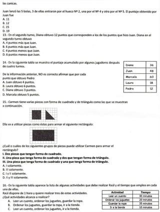 las canicas.
Juan lanzó las 5 bolas, 3 de ellas entraron por el hueco 2, una por el N2 4 y otra por el N2 5. El puntaje obtenido por
Juan fue
A. 11
B. 12
C. 15
D. 19
13.- En el segundo turno, Diana obtuvo 12 puntos que corresponden a los de los puntos que hizo Juan. Diana en el
segundo turno obtuvo
A. 4 puntos más que Juan.
B. 6 puntos más que Juan.
C. 4 puntos menos que Juan.
D. 6 puntos menos que Juan.
14.- En la siguiente tabla se muestra el puntaje acumulado por
de cuatro turnos.
De la información anterior, NO es correcto afirmar que por cada
punto que obtuvo Pedro
A. Juan obtuvo 4 puntos.
B. Laura obtuvo 6 puntos.
C. Diana obtuvo 3 puntos.
D. Marcela obtuvo 5 puntos.
15.- Carmen tiene varias piezas con forma de cuadrado y de triángulo como las que se muestran
a continuación.
i i T—'• ! ¡ J J J
• 1
Y : -
jBL^'
Ü k ~j —i
Ella va a utilizar piezas como éstas para armar el siguiente rectángulo:
¿Cuál o cuáles de los siguientes grupos de piezas puede utilizar Carmen para armar el
rectángulo?
I. Dos piezas que tengan forma de cuadrado.
II. Una pieza que tenga forma de cuadrado y dos que tengan forma de triángulo,
til. Una pieza que tenga forma de cuadrado y una que tenga forma de triángulo.
A. I solamente.
B. III solamente.
C. I y II solamente.
D. Il y III solamente.
Igunos jugadores después
ùiana 36
Juan 48
Marcela 60
Laura 18
Pedro 12
16.- En la siguiente tabla aparece la lista de algunas actividades que debe realizar Raúl y el tiempo que emplea en cada
una de ellas.
Raúl dispone de 1 hora y quiere realizar tres de estas actividades.
¿Qué actividades alcanza a realizar?
A. Leer un cuento, ordenar los juguetes, guardar la ropa.
B. Ordenar los juguetes, guardar la ropa, ir a la tienda.
C. Leer un cuento, ordenar los juguetes, ir a la tienda.
Actividad Tiempo
Leer un cuento 30 minutos
Ordenar ios juguetes 20 minutos
Guardar la ropa 35 minutos
Ir a la tienda 10 minutos
 