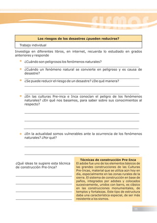 Los riesgos de los desastres ¿pueden reducirse?
Trabajo individual
Investiga en diferentes libros, en internet, recuerda lo estudiado en grados
anteriores y responde
¿Cuándo son peligrosos los fenómenos naturales?
_________________________________________________________
¿Cuándo un fenómeno natural se convierte en peligroso y es causa de
desastre?
_________________________________________________________
¿Se puede reducir el riesgo de un desastre? ¿De qué manera?
_________________________________________________________
_________________________________________________________
¿En las culturas Pre-inca e Inca conocían el peligro de los fenómenos
naturales? ¿En qué nos basamos, para saber sobre sus conocimientos al
respecto?
_________________________________________________________
_________________________________________________________
_________________________________________________________
¿En la actualidad somos vulnerables ante la ocurrencia de los fenómenos
naturales? ¿Por qué?
_________________________________________________________
_________________________________________________________
¿Qué ideas te sugiere esta técnica
de construcción Pre-Inca?
____________________________
____________________________
____________________________
____________________________
Técnicas de construcción Pre-Inca
El adobe fue uno de los elementos básicos de
las grandes construcciones de las Culturas
Pre-Incas, material que se utiliza aún hoy en
día, especialmente en las zonas rurales de la
sierra. El sistema de construcción en base de
paños, integrados por adobes y colocados
sucesivamente, unidos con barro, es clásico
en las construcciones monumentales, de
templos y fortalezas. Este tipo de estructura
daba una característica especial, de ser más
resistente a los sismos.
11
SISMOS
 