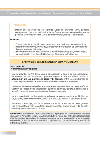 Propuestas
Incluir en las acciones del Comité Local de Defensa Civil, paneles
semejantes, con todas las Instituciones Educativas de la comunidad, como
parte de la formación en la Cultura de Prevención, desde la Educación.
Informe
Tomar nota de lo tratado en el panel, así como de los acuerdos suscritos.
Preparar un informe, revisado, aprobado y firmado por los docentes de
las secciones participantes.
Entregar el informe a la Comisión, a través de su delegado, con el objeto
de ser incluido en el Plan de Gestión del Riesgo de la Institución.
AFECTACIÓN DE LOS SISMOS EN LIMA Y EL CALLAO
Actividad 2.-
Certamen Interregional
Los estudiantes de VII Ciclo, con la autorización y apoyo de las autoridades
educativas de su Institución, pueden organizar un Certamen sobre la
Afectación de los sismos en Lima y El Callao, entre los estudiantes de
Cuarto y Quinto Grado de Educación Secundaria de ambas Regiones.
Las bases del certamen serían elaboradas por los miembros de la Comisión de
Gestión de Riesgo de la Institución, quienes, además, tendrían a su cargo la
revisión de los temas presentados por los concursantes.
Para la premiación de los mejores trabajos, se compromete a los Gobiernos
Regionales, a Ministerio de Educación y al Instituto Nacional de Defensa Civil.
Sería importante fijar, una fecha al año, como Día central del certamen, un día
que tenga relación con uno de los acontecimientos que promueve la Gestión
de Riesgos de Desastres en el Perú.
Finalidad.- El Certamen tiene como finalidad: a) ampliar los conocimientos sobre los
sismos en el Perú. b) El peligro, la vulnerabilidad y el riesgo que entrañan. c) Sensibilizar
a la Comunidad Educativa. d) Realizar acciones para la preparación ante la posible
ocurrencia de sismos de alta intensidad. e) Desarrollo de capacidades y cambio de
actitudes y hábitos.
18
Preparación ante Desastre de origen Sísmico y Recuperación Temprana en Lima y Callao
 