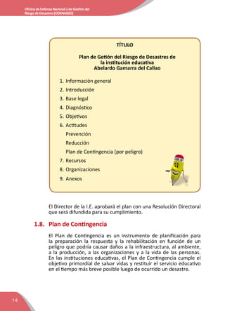14
OficinadeDefensaNacionalydeGestióndel
RiesgodeDesastres(ODENAGED)
TÍTULO
Plan de Getión del Riesgo de Desastres de
la institución educativa
Abelardo Gamarra del Callao
1.	Información general
2.	Introducción
3.	Base legal
4.	Diagnóstico
5.	Objetivos
6.	Actitudes
Prevención
Reducción
Plan de Contingencia (por peligro)
7.	Recursos
8.	Organizaciones
9.	Anexos
El Director de la I.E. aprobará el plan con una Resolución Directoral
que será difundida para su cumplimiento.
1.8.	 Plan de Contingencia
El Plan de Contingencia es un instrumento de planificación para
la preparación la respuesta y la rehabilitación en función de un
peligro que podría causar daños a la infraestructura, al ambiente,
a la producción, a las organizaciones y a la vida de las personas.
En las instituciones educativas, el Plan de Contingencia cumple el
objetivo primordial de salvar vidas y restituir el servicio educativo
en el tiempo más breve posible luego de ocurrido un desastre.
 