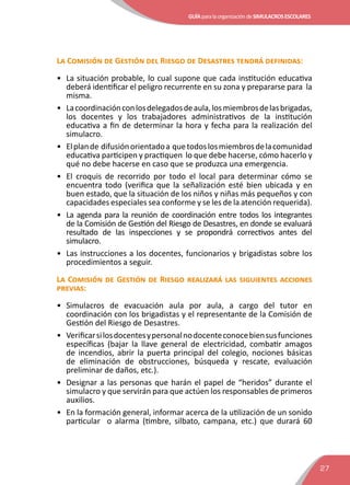 GUÍAparalaorganizacióndeSIMULACROSESCOLARES
27
La Comisión de Gestión del Riesgo de Desastres tendrá definidas:
•	 La situación probable, lo cual supone que cada institución educativa
deberá identificar el peligro recurrente en su zona y prepararse para la
misma.
•	 Lacoordinaciónconlosdelegadosdeaula,losmiembrosdelasbrigadas,
los docentes y los trabajadores administrativos de la institución
educativa a fin de determinar la hora y fecha para la realización del
simulacro.
•	 Elplande difusiónorientadoa quetodoslosmiembrosdelacomunidad
educativa participen y practiquen lo que debe hacerse, cómo hacerlo y
qué no debe hacerse en caso que se produzca una emergencia.
•	 El croquis de recorrido por todo el local para determinar cómo se
encuentra todo (verifica que la señalización esté bien ubicada y en
buen estado, que la situación de los niños y niñas más pequeños y con
capacidades especiales sea conforme y se les de la atención requerida).
•	 La agenda para la reunión de coordinación entre todos los integrantes
de la Comisión de Gestión del Riesgo de Desastres, en donde se evaluará
resultado de las inspecciones y se propondrá correctivos antes del
simulacro.
•	 Las instrucciones a los docentes, funcionarios y brigadistas sobre los
procedimientos a seguir.
La Comisión de Gestión de Riesgo realizará las siguientes acciones
previas:
•	Simulacros de evacuación aula por aula, a cargo del tutor en
coordinación con los brigadistas y el representante de la Comisión de
Gestión del Riesgo de Desastres.
•	 Verificarsilosdocentesypersonalnodocenteconocebiensusfunciones
específicas (bajar la llave general de electricidad, combatir amagos
de incendios, abrir la puerta principal del colegio, nociones básicas
de eliminación de obstrucciones, búsqueda y rescate, evaluación
preliminar de daños, etc.).
•	 Designar a las personas que harán el papel de “heridos” durante el
simulacro y que servirán para que actúen los responsables de primeros
auxilios.
•	 En la formación general, informar acerca de la utilización de un sonido
particular o alarma (timbre, silbato, campana, etc.) que durará 60
 