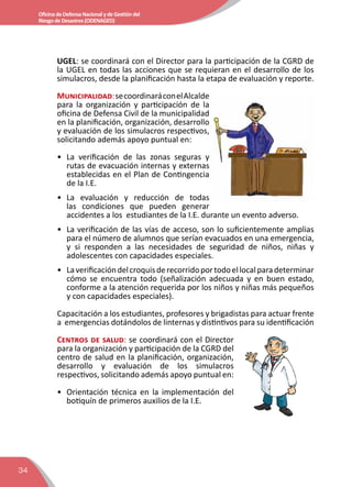 34
OficinadeDefensaNacionalydeGestióndel
RiesgodeDesastres(ODENAGED)
UGEL: se coordinará con el Director para la participación de la CGRD de
la UGEL en todas las acciones que se requieran en el desarrollo de los
simulacros, desde la planificación hasta la etapa de evaluación y reporte.
Municipalidad:secoordinaráconelAlcalde
para la organización y participación de la
oficina de Defensa Civil de la municipalidad
en la planificación, organización, desarrollo
y evaluación de los simulacros respectivos,
solicitando además apoyo puntual en:
•	 La verificación de las zonas seguras y
rutas de evacuación internas y externas
establecidas en el Plan de Contingencia
de la I.E.
•	La evaluación y reducción de todas
las condiciones que pueden generar
accidentes a los estudiantes de la I.E. durante un evento adverso.
•	 La verificación de las vías de acceso, son lo suficientemente amplias
para el número de alumnos que serían evacuados en una emergencia,
y si responden a las necesidades de seguridad de niños, niñas y
adolescentes con capacidades especiales.
•	 Laverificacióndelcroquisderecorridoportodoellocalparadeterminar
cómo se encuentra todo (señalización adecuada y en buen estado,
conforme a la atención requerida por los niños y niñas más pequeños
y con capacidades especiales).
Capacitación a los estudiantes, profesores y brigadistas para actuar frente
a emergencias dotándolos de linternas y distintivos para su identificación
Centros de salud: se coordinará con el Director
para la organización y participación de la CGRD del
centro de salud en la planificación, organización,
desarrollo y evaluación de los simulacros
respectivos, solicitando además apoyo puntual en:
•	 Orientación técnica en la implementación del
botiquín de primeros auxilios de la I.E.
 