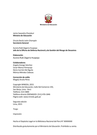 Ministerio de Educación
Jaime Saavedra Chanduví
Ministro de Educación
Úrsula Desilú León Chempén
Secretaria General
Aurora Rubí Zegarra Huapaya
Jefa de la Oficina de Defensa Nacional y de Gestión del Riesgo de Desastres
Elaboración
Aurora Rubí Zegarra Huapaya
Colaboradores
Angela Arango Sánchez
Cesar Manco Pomacaja
Denis Carrión Del Águila
Mónica Méndez Cabezas
Corrección de estilo
Magaly Arcela Pérez
Copyright MINEDU, 2015
Ministerio de Educación, Calle Del Comercio 193,
San Borja, Lima - Perú
Teléfono: 615-5800
Teléfono directo ODENAGED: (511) 476-1846
Página web: www.minedu.gob.pe
Segunda edición
Lima, 2015
Tiraje:
Impresión:
Hecho el Depósito Legal en la Biblioteca Nacional del Perú N° XXXXXXXX
Distribuido gratuitamente por el Ministerio de Educación. Prohibida su venta.
 