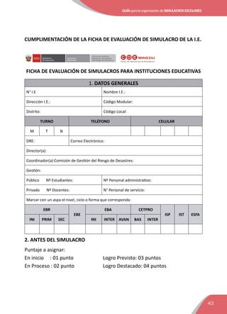 GUÍAparalaorganizacióndeSIMULACROSESCOLARES
43
CUMPLIMENTACIÓN DE LA FICHA DE EVALUACIÓN DE SIMULACRO DE LA I.E.
Secretaría
Genereral
Oﬁcina de Defensa
Nacional y de Gestión
del Riesgo de Desastres
FICHA DE EVALUACIÓN DE SIMULACROS PARA INSTITUCIONES EDUCATIVAS
1. DATOS GENERALES
N° I.E Nombre I.E.:
Dirección I.E.: Código Modular:
Distrito: Código Local:
TURNO TELÉFONO CELULAR
M T N
DRE: Correo Electrónico:
Director(a):
Coordinador(a) Comisión de Gestión del Riesgo de Desastres:
Gestión:
Público Nº Estudiantes: Nº Personal administrativo:
Privado Nº Docentes: N° Personal de servicio:
Marcar con un aspa el nivel, ciclo o forma que corresponda:
EBR
EBE
EBA CETPRO
ISP IST ESFA
INI PRIM SEC INI INTER AVAN BAS INTER
2. ANTES DEL SIMULACRO
Puntaje a asignar:
En inicio : 01 punto 	 Logro Previsto: 03 puntos
En Proceso : 02 punto 	 Logro Destacado: 04 puntos
 