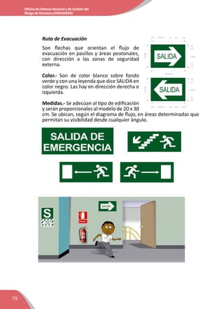 78
OficinadeDefensaNacionalydeGestióndel
RiesgodeDesastres(ODENAGED)
Ruta de Evacuación
Son flechas que orientan el flujo de
evacuación en pasillos y áreas peatonales,
con dirección a las zonas de seguridad
externa.
Color.- Son de color blanco sobre fondo
verde y con una leyenda que dice SALIDA en
color negro. Las hay en dirección derecha e
izquierda.
Medidas.- Se adecúan al tipo de edificación
y serán proporcionales al modelo de 20 x 30
cm. Se ubican, según el diagrama de flujo, en áreas determinadas que
permitan su visibilidad desde cualquier ángulo.
 