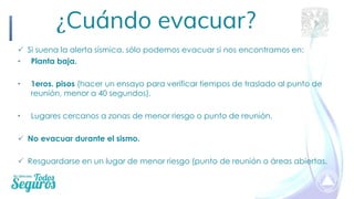 ✓ Si suena la alerta sísmica, sólo podemos evacuar si nos encontramos en:
• Planta baja.
• 1eros. pisos (hacer un ensayo para verificar tiempos de traslado al punto de
reunión, menor a 40 segundos).
• Lugares cercanos a zonas de menor riesgo o punto de reunión.
✓ No evacuar durante el sismo.
✓ Resguardarse en un lugar de menor riesgo (punto de reunión o áreas abiertas.
¿Cuándo evacuar?
 