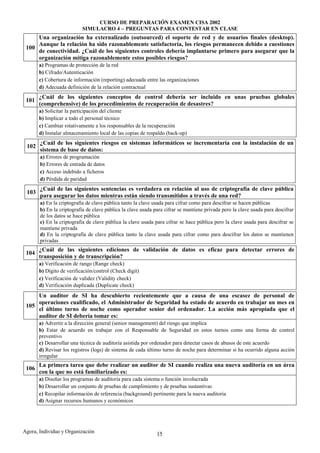CURSO DE PREPARACIÓN EXAMEN CISA 2002
                           SIMULACRO 4 – PREGUNTAS PARA CONTESTAR EN CLASE
     Una organización ha externalizado (outsourced) el soporte de red y de usuarios finales (desktop).
     Aunque la relación ha sido razonablemente satisfactoria, los riesgos permanecen debido a cuestiones
 100
     de conectividad. ¿Cuál de los siguientes controles debería implantarse primero para asegurar que la
     organización mitiga razonablemente estos posibles riesgos?
       a) Programas de protección de la red
       b) Cifrado/Autenticación
       c) Cobertura de información (reporting) adecuada entre las organizaciones
       d) Adecuada definición de la relación contractual
       ¿Cuál de los siguientes conceptos de control debería ser incluido en unas pruebas globales
 101
       (comprehensive) de los procedimientos de recuperación de desastres?
       a) Solicitar la participación del cliente
       b) Implicar a todo el personal técnico
       c) Cambiar rotativamente a los responsables de la recuperación
       d) Instalar almacenamiento local de las copias de respaldo (back-up)
       ¿Cuál de los siguientes riesgos en sistemas informáticos se incrementaría con la instalación de un
 102
       sistema de base de datos:
       a) Errores de programación
       b) Errores de entrada de datos
       c) Acceso indebido a ficheros
       d) Pérdida de paridad
       ¿Cuál de las siguientes sentencias es verdadera en relación al uso de criptografía de clave pública
 103
       para asegurar los datos mientras están siendo transmitidos a través de una red?
       a) En la criptografía de clave pública tanto la clave usada para cifrar como para descifrar se hacen públicas
       b) En la criptografía de clave pública la clave usada para cifrar se mantiene privada pero la clave usada para descifrar
       de los datos se hace pública
       c) En la criptografía de clave pública la clave usada para cifrar se hace pública pero la clave usada para descifrar se
       mantiene privada
       d) En la criptografía de clave pública tanto la clave usada para cifrar como para descifrar los datos se mantienen
       privadas
       ¿Cuál de las siguientes ediciones de validación de datos es eficaz para detectar errores de
 104
       transposición y de transcripción?
       a) Verificación de rango (Range check)
       b) Dígito de verificación/control (Check digit)
       c) Verificación de validez (Validity check)
       d) Verificación duplicada (Duplicate check)
     Un auditor de SI ha descubierto recientemente que a causa de una escasez de personal de
     operaciones cualificado, el Administrador de Seguridad ha estado de acuerdo en trabajar un mes en
 105
     el último turno de noche como operador senior del ordenador. La acción más apropiada que el
     auditor de SI debería tomar es:
       a) Advertir a la dirección general (senior management) del riesgo que implica
       b) Estar de acuerdo en trabajar con el Responsable de Seguridad en estos turnos como una forma de control
       preventivo
       c) Desarrollar una técnica de auditoría asistida por ordenador para detectar casos de abusos de este acuerdo
       d) Revisar los registros (logs) de sistema de cada último turno de noche para determinar si ha ocurrido alguna acción
       irregular
       La primera tarea que debe realizar un auditor de SI cuando realiza una nueva auditoría en un área
 106
       con la que no está familiarizado es:
       a) Diseñar los programas de auditoría para cada sistema o función involucrada
       b) Desarrollar un conjunto de pruebas de cumplimiento y de pruebas sustantivas
       c) Recopilar información de referencia (background) pertinente para la nueva auditoría
       d) Asignar recursos humanos y económicos




Agora, Individuo y Organización                               15
 