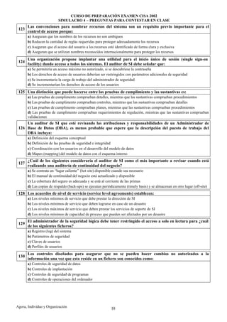 CURSO DE PREPARACIÓN EXAMEN CISA 2002
                           SIMULACRO 4 – PREGUNTAS PARA CONTESTAR EN CLASE
       Las convenciones para nombrar recursos del sistema son un requisito previo importante para el
 123
       control de acceso porque:
       a) Aseguran que los nombres de los recursos no son ambiguos
       b) Reducen la cantidad de reglas requeridas para proteger adecuadamente los recursos
       c) Aseguran que el acceso del usuario a los recursos esté identificado de forma clara y exclusiva
       d) Aseguran que se utilizan nombres reconocidos internacionalmente para proteger los recursos
       Una organización propone implantar una utilidad para el inicio único de sesión (single sign-on
 124
       facility) dando acceso a todos los sistemas. El auditor de SI debe señalar que:
       a) Se permitiría un acceso máximo no autorizado, si se descubriese la contraseña
       b) Los derechos de acceso de usuarios deberían ser restringidos con parámetros adicionales de seguridad
       c) Se incrementaría la carga de trabajo del administrador de seguridad
       d) Se incrementarían los derechos de acceso de los usuarios
 125 Una distinción que puede hacerse entre las pruebas de cumplimiento y las sustantivas es:
       a) Las pruebas de cumplimento comprueban detalles, mientras que las sustantivas comprueban procedimientos
       b) Las pruebas de cumplimento comprueban controles, mientras que las sustantivas comprueban detalles
       c) Las pruebas de cumplimento comprueban planes, mientras que las sustantivas comprueban procedimientos
       d) Las pruebas de cumplimento comprueban requerimientos de regulación, mientras que las sustantivas comprueban
       validaciones
     Un auditor de SI que esté revisando las atribuciones y responsabilidades de un Administrador de
 126 Base de Datos (DBA), es menos probable que espere que la descripción del puesto de trabajo del
     DBA incluya:
       a) Definición del esquema conceptual
       b) Definición de las pruebas de seguridad e integridad
       c) Coordinación con los usuarios en el desarrollo del modelo de datos
       d) Mapeo (mapping) del modelo de datos con el esquema interno
       ¿Cuál de los siguientes consideraría el auditor de SI como el más importante a revisar cuando está
 127
       realizando una auditoría de continuidad del negocio?
       a) Se contrata un “lugar caliente” (hot site) disponible cuando sea necesario
       b) El manual de continuidad del negocio está actualizado y disponible
       c) La cobertura del seguro es adecuada y se está al corriente de las primas
       d) Las copias de respaldo (back-ups) se ejecutan periódicamente (timely basis) y se almacenan en otro lugar (off-site)
 128 Los acuerdos de nivel de servicio (service level agreements) establecen:
       a) Los niveles mínimos de servicio que debe prestar la dirección de SI
       b) Los niveles mínimos de servicio que deben lograrse en caso de un desastre
       c) Los niveles máximos de servicio que deben prestar los servicios de soporte de SI
       d) Los niveles mínimos de capacidad de proceso que pueden ser afectados por un desastre
       El administrador de la seguridad lógica debe tener restringido el acceso a solo en lectura para ¿cuál
 129
       de los siguientes ficheros?
       a) Registro (log) del sistema
       b) Parámetros de seguridad
       c) Claves de usuarios
       d) Perfiles de usuarios
       Los controles diseñados para asegurar que no se pueden hacer cambios no autorizados a la
 130
       información una vez que esta reside en un fichero son conocidos como:
       a) Controles de seguridad de datos
       b) Controles de implantación
       c) Controles de seguridad de programas
       d) Controles de operaciones del ordenador




Agora, Individuo y Organización                               18
 