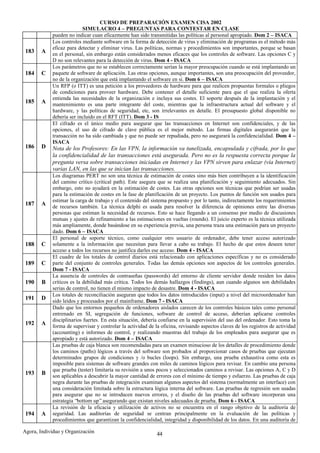 CURSO DE PREPARACIÓN EXAMEN CISA 2002
                          SIMULACRO 4 – PREGUNTAS PARA CONTESTAR EN CLASE
            pueden no indicar cuan eficazmente han sido transmitidas las políticas al personal apropiado. Dom 2 – ISACA
            Los controles mediante software en la forma de detección de virus y eliminación de programas es el método más
            eficaz para detectar y eliminar virus. Las políticas, normas y procedimientos son importantes, porque se basan
 183    A   en el personal, sin embargo están considerados menos eficaces que los controles de software. Las opciones C y
            D no son relevantes para la detección de virus. Dom 4 - ISACA
            Los parámetros que no se establecen correctamente serían la mayor preocupación cuando se está implantando un
 184    C   paquete de software de aplicación. Las otras opciones, aunque importantes, son una preocupación del proveedor,
            no de la organización que está implantando el software en si. Dom 6 – ISACA
            Un RFP (o ITT) es una petición a los proveedores de hardware para que realicen propuestas formales o pliegos
            de condiciones para proveer hardware. Debe contener el detalle suficiente para que el que realiza la oferta
            entienda las necesidades de la organización e incluya sus costes. El soporte después de la implantación y el
 185    A   mantenimiento es una parte integrante del coste, mientras que la infraestructura actual del software y el
            hardware, y las políticas de seguridad, etc, son irrelevantes en detalle. El presupuesto global disponible no
            debería ser incluido en el RFT (ITT). Dom 3 - IS
            El cifrado es el único medio para asegurar que las transacciones en Internet son confidenciales, y de las
            opciones, el uso de cifrado de clave pública es el mejor método. Las firmas digitales asegurarán que la
            transacción no ha sido cambiada y que no puede ser repudiada, pero no asegurará la confidencialidad. Dom 4 –
            ISACA
 186    D   Nota de los Profesores: En las VPN, la información va tunelizada, encapsulada y cifrada, por lo que
            la confidencialidad de las transacciones está asegurada. Pero no es la respuesta correcta porque la
            pregunta versa sobre transacciones iniciadas en Internet y las VPN sirven para enlazar (vía Internet)
            varias LAN, en las que se inician las transacciones.
            Los diagramas PERT no son una técnica de estimación de costes sino más bien contribuyen a la identificación
            del camino crítico (critical path). Este asegura que se realiza una planificación y seguimiento adecuados. Sin
            embargo, esto no ayudará en la estimación de costes. Las otras opciones son técnicas que podrían ser usadas
            para la estimación de costes en la fase de planificación de un proyecto. Los puntos de función son usados para
            estimar la carga de trabajo y el contenido del sistema propuesto y por lo tanto, indirectamente los requerimientos
 187    A   de recursos también. La técnica delphi es usada para resolver la diferencia de opiniones entre las diversas
            personas que estiman la necesidad de recursos. Esto se hace llegando a un consenso por medio de discusiones
            mutuas y ajustes de refinamiento a las estimaciones en vueltas (rounds). El juicio experto es la técnica utilizada
            más ampliamente, donde basándose en su experiencia previa, una persona traza una estimación para un proyecto
            dado. Dom 6 – ISACA
            El personal de soporte técnico, como cualquier otro usuario de ordenador, debe tener acceso autorizado
 188    C   solamente a la información que necesitan para llevar a cabo su trabajo. El hecho de que estos deseen tener
            acceso a todos los recursos no justifica darles ese acceso. Dom 4 - ISACA
            El cuadre de los totales de control diarios está relacionado con aplicaciones específicas y no es considerado
 189    C   parte del conjunto de controles generales. Todas las demás opciones son aspectos de los controles generales.
            Dom 7 - ISACA
            La ausencia de controles de contraseñas (passwords) del entorno de cliente servidor donde residen los datos
 190    B   críticos es la debilidad más crítica. Todos los demás hallazgos (findings), aun cuando algunos son debilidades
            serias de control, no tienen el mismo impacto de desastre. Dom 4 - ISACA
            Los totales de reconciliación aseguran que todos los datos introducidos (input) a nivel del microordenador han
 191    D   sido leídos y procesados por el mainframe. Dom 7 - ISACA
            Dado que los entornos pequeños de ordenadores aislados carecen de los controles básicos tales como personal
            entrenado en SI, segregación de funciones, software de control de acceso, deberían aplicarse controles
            disciplinarios fuertes. En esta situación, debería confiarse en la supervisión del uso del ordenador. Esto toma la
 192    A   forma de supervisar y controlar la actividad de la oficina, revisando aspectos claves de los registros de actividad
            (accounting) e informes de control, y realizando muestras del trabajo de los empleados para asegurar que es
            apropiado y está autorizado. Dom 4 – ISACA
            Las pruebas de caja blanca son recomendadas para un examen minucioso de los detalles de procedimiento donde
            los caminos (paths) lógicos a través del software son probados al proporcionar casos de pruebas que ejecutan
            determinados grupos de condiciones y /o bucles (loops). Sin embargo, una prueba exhaustiva como esta es
            imposible para sistemas de software grandes con miles de caminos lógicos para revisar. En cambio una persona
            que prueba (tester) limitaría su revisión a unos pocos y seleccionados caminos a revisar. Las opciones A, C y D
 193    B   son aplicables a descubrir la mayor cantidad de errores con el mínimo de tiempo y esfuerzo. Las pruebas de caja
            negra durante las pruebas de integración examinan algunos aspectos del sistema (normalmente un interface) con
            una consideración limitada sobre la estructura lógica interna del software. Las pruebas de regresión son usadas
            para asegurar que no se introducen nuevos errores, y el diseño de las pruebas del software incorporan una
            estrategia “bottom up” asegurando que existan niveles adecuados de prueba. Dom 6 - ISACA
            La revisión de la eficacia y utilización de activos no se encuentra en el rango objetivo de la auditoría de
 194    A   seguridad. Las auditorías de seguridad se centran principalmente en la evaluación de las políticas y
            procedimientos que garantizan la confidencialidad, integridad y disponibilidad de los datos. En una auditoría de

Agora, Individuo y Organización                              44
 