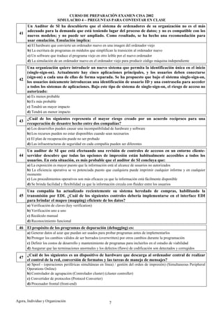 CURSO DE PREPARACIÓN EXAMEN CISA 2002
                           SIMULACRO 4 – PREGUNTAS PARA CONTESTAR EN CLASE
     Un Auditor de SI ha descubierto que el sistema de ordenadores de su organización no es el más
     adecuado para la demanda que está teniendo lugar del proceso de datos; y no es compatible con los
  41
     nuevos modelos; y no puede ser ampliado. Como resultado, se ha hecho una recomendación para
     usar emulación. Emulación implica:
       a) El hardware que convierte un ordenador nuevo en una imagen del ordenador viejo
       b) La escritura de programas en módulos que simplifican la transición al ordenador nuevo
       c) Un software que traduce el programa viejo en otro leíble por el nuevo ordenador
       d) La simulación de un ordenador nuevo en el ordenador viejo para producir código máquina independiente
     Una organización quiere introducir un nuevo sistema que permita la identificación única en el inicio
     (single-sign-on). Actualmente hay cinco aplicaciones principales, y los usuarios deben conectarse
     (sign-on) a cada una de ellas de forma separada. Se ha propuesto que bajo el sistema single-sign-on,
  42
     los usuarios únicamente introduzcan una identificación de usuario ID y una contraseña para acceder
     a todos los sistemas de aplicaciones. Bajo este tipo de sistema de single-sign-on, el riesgo de acceso no
     autorizado:
       a) Es menos probable
       b) Es más probable
       c) Tendrá un mayor impacto
       d) Tendrá un menor impacto
       ¿Cuál de los siguientes representa el mayor riesgo creado por un acuerdo recíproco para una
  43
       recuperación de desastre hecho entre dos compañías?
       a) Los desarrollos pueden causar una incompatibilidad de hardware y software
       b) Los recursos pueden no estar disponibles cuando sean necesarios
       c) El plan de recuperación puede no ser probado
       d) Las infraestructuras de seguridad en cada compañía pueden ser diferentes
     Un auditor de SI que está efectuando una revisión de controles de accesos en un entorno cliente-
  44 servidor descubre que todas las opciones de impresión están habitualmente accesibles a todos los
     usuarios. En esta situación, es más probable que el auditor de SI concluya que:
       a) La exposición es mayor puesto que la información está al alcance de usuarios no autorizados
       b) La eficiencia operativa se ve potenciada puesto que cualquiera puede imprimir cualquier informe y en cualquier
       momento
       c) Los procedimientos operativos son más eficaces ya que la información está fácilmente disponible
       d) Se brinda facilidad y flexibilidad ya que la información circula con fluidez entre los usuarios
     Una compañía ha actualizado recientemente su sistema heredado de compras, habilitando la
  45 transmisión por EDI. ¿Cuál de los siguientes controles debería implementarse en el interface EDI
     para brindar el mapeo (mapping) eficiente de los datos?
       a) Verificación de claves (key verification)
       b) Verificación uno a uno
       c) Recálculo manual
       d) Reconocimiento funcional
  46 El propósito de los programas de depuración (debugging) es:
       a) Generar datos al azar que puedan ser usados para probar programas antes de implementarlos
       b) Proteger los cambios válidos de ser borrados (overwritten) por otros cambios durante la programación
       c) Definir los costos de desarrollo y mantenimiento de programas para incluirlos en el estudio de viabilidad
       d) Asegurar que las terminaciones anormales y los defectos (flaws) de codificación son detectados y corregidos
       ¿Cuál de los siguientes es un dispositivo de hardware que descarga al ordenador central de realizar
  47
       el control de la red, conversión de formatos y las tareas de manejo de mensajes?
       a) Spool - (operaciones periféricas simultáneas en línea) / gestión del orden de impresión) (Simultaneous Peripheral
       Operations Online)
       b) Controlador de agrupación (Controlador cluster) (cluster controller)
       c) Convertidor de protocolos (Protocol Converter)
       d) Procesador frontal (front-end)



Agora, Individuo y Organización                              7
 