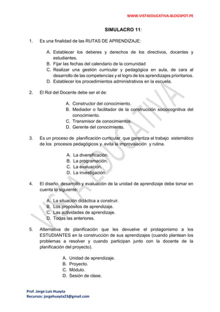 WWW.VISTAEDUCATIVA.BLOGSPOT.PE
Prof. Jorge Luis Huayta
Recursos: jorgehuayta23@gmail.com
SIMULACRO 11:
1. Es una finalidad de las RUTAS DE APRENDIZAJE:
A. Establecer los deberes y derechos de los directivos, docentes y
estudiantes.
B. Fijar las fechas del calendario de la comunidad
C. Realizar una gestión curricular y pedagógica en aula, de cara al
desarrollo de las competencias y el logro de los aprendizajes prioritarios.
D. Establecer los procedimientos administrativos en la escuela.
2. El Rol del Docente debe ser el de:
A. Constructor del conocimiento.
B. Mediador o facilitador de la construcción sociocognitiva del
conocimiento.
C. Transmisor de conocimientos.
D. Gerente del conocimiento.
3. Es un proceso de planificación curricular que garantiza el trabajo sistemático
de los procesos pedagógicos y evita la improvisación y rutina.
A. La diversificación.
B. La programación.
C. La evaluación.
D. La investigación.
4. El diseño, desarrollo y evaluación de la unidad de aprendizaje debe tomar en
cuenta lo siguiente:
A. La situación didáctica a construir.
B. Los propósitos de aprendizaje.
C. Las actividades de aprendizaje.
D. Todas las anteriores.
5. Alternativa de planificación que les devuelve el protagonismo a los
ESTUDIANTES en la construcción de sus aprendizajes (cuando plantean los
problemas a resolver y cuando participan junto con la docente de la
planificación del proyecto).
A. Unidad de aprendizaje.
B. Proyecto.
C. Módulo.
D. Sesión de clase.
 