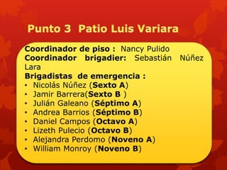 Coordinador de piso : Nancy Pulido
Coordinador brigadier: Sebastián Núñez
Lara
Brigadistas de emergencia :
• Nicolás Núñez (Sexto A)
• Jamir Barrera(Sexto B )
• Julián Galeano (Séptimo A)
• Andrea Barrios (Séptimo B)
• Daniel Campos (Octavo A)
• Lizeth Pulecio (Octavo B)
• Alejandra Perdomo (Noveno A)
• William Monroy (Noveno B)
 