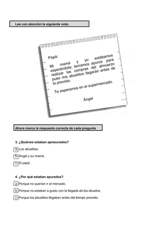 Lee con atención la siguiente nota:
Ahora marca la respuesta correcta de cada pregunta
3. ¿Quiénes estaban apresurados?
a Los abuelitos.
b Ángel y su mamá.
c El papá.
4. ¿Por qué estaban apurados?
a Porque no querían ir al mercado.
b Porque no estaban a gusto con la llegada de los abuelos.
c Porque los abuelitos llegaban antes del tiempo previsto.
 