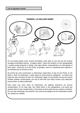 Lee el siguiente cuento:
GIANINA, LA GALLINA SABIA
En una bonita granja vivían muchos animalitos, entre ellos un ave que por dar buenos
consejos la llamaban Gianina “la gallina sabia”. Cierto día sintieron un olor desagradable
y nuestra amiga preguntó si habían visto algo extraño, respondiendo a la interrogante el
búho quien contó que vio a don Pedro, el granjero, echar un insecticida para espantar a
los insectos que se comían el maíz.
De pronto las aves comenzaron a enfermarse; hasta Rosi, la hija de don Pedro, le dio
fiebre y dolor de estómago y nadie sabía el motivo.Gianina indagando se enteró que
todas las aves comieron el maíz con insecticida y llegó a la conclusión de que los huevos
también estaban contaminados, por eso la niña Rosi que había comido unos deliciosos
huevos fritos, se había enfermado.
Para evitar que otros niños se enfermaran, las gallinas enterraron los huevos
contaminados. Al ver este acto, don Pedro llamó a sus trabajadores y les pidió que
sacaran todo el maíz contaminado y removieran la tierra antes de que vuelvan a sembrar.
No usó más insecticida y les enseñó a sus vecinos los peligros de los insecticidas cuando
son usados sin cuidado.
 