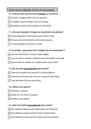 Ahora marca la respuesta correcta de cada pregunta.
10. ¿Cuál de estos hechos ocurrió primero en el cuento?
a Gianina, “la gallina sabia” ideo una solución.
b La gallina y otros animales vivían en la granja.
c El granjero contaminó las plantas con insecticida.
11. ¿Por qué el granjero fumigó con insecticida a las plantas?
a Porque espantaría a los insectos que comían el maíz.
B Porque soluciona el problema de las aves rapaces.
c Porque deseaba contaminar el suelo.
12. En el texto, ¿qué quiere decir “peligros de los insecticidas”?
a Que los insecticidas no causan ningún peligro.
b Que el suelo no se daña cuando le echan demasiado insecticida.
c Que cuando son usados sin cuidado pueden causar daño.
13. ¿De qué trata principalmente este cuento?
a Trata de una gallina que solucionó un difícil problema.
b Trata de los animales que vivían en la granja de don Pedro.
c Trata del huevo frito que comió Rosi.
14. ¿Cómo era la gallina?
a Distraída y contenta.
B “Sabia” por dar buenos consejos.
c Extraña y poco alegre.
15. ¿Qué nos enseña principalmente este cuento?
a Que debemos dejar la tierra contaminada con insecticida.
b Que debemos comprar siempre huevos contaminados.
c Que debemos buscar solución creativa ante los problemas.
 