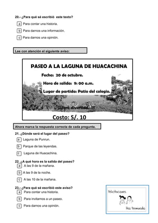 20.- ¿Para qué sé escribió este texto?
a Para contar una historia.
b Para darnos una información.
c Para darnos una opinión.
Lee con atención el siguiente aviso:
PASEO A LA LAGUNA DE HUACACHINA
Fecha: 20 de octubre.
Hora de salida: 9: 00 a.m.
Lugar de partida: Patio del colegio.
¡¡¡Será divertido…!!!
Costo: S/. 10
Ahora marca la respuesta correcta de cada pregunta.
21. ¿Dónde será el lugar del paseo?
a Laguna de Punrun.
b Parque de las leyendas.
c Laguna de Huacachina.
22. ¿A qué hora es la salida del paseo?
a A las 9 de la mañana.
b A las 9 de la noche.
c A las 10 de la mañana.
23.- ¿Para qué sé escribió este aviso?
a Para contar una historia.
b Para invitarnos a un paseo.
c Para darnos una opinión.
 