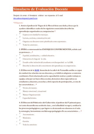 Simulacro de Evaluación Docente
Después de enviar el formulario solicitar sus respuestas al E-mail:
dat.carloscortegana@gmail.com
*Obligatorio
1. Arturo el profesor de Virgen de la Merced tiene una duda y desea que le
ayuden a identificar cuales de los siguientes enunciados describe los
aprendizajes organizados en competencias: *
o Expresa con claridad los mensajes.
o Lectura, escritura, comunicación oral.
o Organiza sus discursos tanto planificado como espontaneo.
o Todas las anteriores .
2. IPEBA a consensuado los ENFOQUES E INSTRUMENTOS, señale cual
no pertenece… *
o Equidad, acreditación, y calidad educativa.
o Educación a lo largo de la vida.
o Estudio sobre inclusión del estudiante con discapacidad en la EBR.
o Describe la dirección del conocimiento del aprendizaje en competencias.
3. El Director de la II.EE Asunción de la calle 6 de Ventanilla satélite es capaz
de conducir las relación con sus docentes, y es hábil en adaptarse a contextos
cambiantes. Está relacionado con la capacidad de motivar y poder trabajo en
equipo, velar por un buen clima escolar, demostrar altas expectativas en
estudiantes y docentes, escuchar y abrir espacios de participación., es una de
las características… *
o Técnica de manejo.
o Manejo emocional y situacional.
o Manejo Organizacional.
o Capacidad técnica.
4. El Director del Politécnico del Callao visita al profesor del 5ª primaria para
ver como desarrolla una sesión de clase , con la finalidad recoger y analizar la
los procesos pedagógicos y que logros va alcanzando sus alumnos en el aula .
la estrategia y herramienta con liderazgo pedagógico Es un característica … *
o Asesoramiento.
o Monitoreo.
o Gestión.
o Toda las anteriores
 