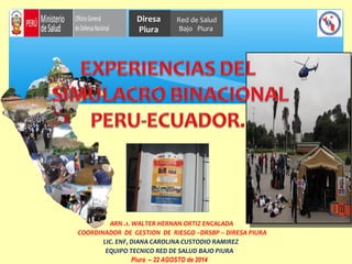 Diresa 
Piura 
Red de Salud 
Bajo Piura 
ARN .1. WALTER HERNAN ORTIZ ENCALADA 
COORDINADOR DE GESTION DE RIESGO –DRSBP – DIRESA PIURA 
LIC. ENF, DIANA CAROLINA CUSTODIO RAMIREZ 
EQUIPO TECNICO RED DE SALUD BAJO PIURA 
Piura – 22 AGOSTO de 2014 
 