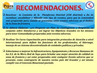  Reactivar la Comisión de la Plataforma Distrital (COE distrital) a fin de 
socializar, sensibilizar y difundir este tipo de eventos, para que la comunidad 
este preparada para cuando se presentan estos eventos adversos en el âmbito 
de la Zona de frontera. 
 Se deberá Elaborar y/o Preparar un Plan de Contingencia y Respuesta en 
conjunto sobre Simulacros y así lograr los Objetivos trazados en los mismos 
para tener Comunidades preparadas ante eventos adversos. 
 Realizar Un Curso Capacitación para integración protocolos de Atención a nivel 
Internacional, para definir las funciones de los profesionales, el liderazgo, 
manejo de un sistema descentralizado de entidades publicas y privadas. 
 Exhortamos a mejorar la Infraestructura, Equipamiento y Recursos Humanos de 
los E.S. de la Micro Red de Suyo para brindar una mejor atención de calidad en 
zona de frontera y así estar preparados ante cualquier Evento adverso que se 
presente, como contraparte de nuestro vecino país del Ecuador y así mismo 
cumplir con el Convenio Binacional pactado. 
 