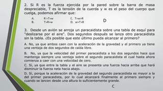 2. Si R es la fuerza ejercida por la pared sobre la barra de masa
despreciable, T es la tensión de la cuerda y w es el peso del cuerpo que
cuelga, podemos afirmar que:
A. R >T>w C. T>w>R
B. T>R>w D. w>T>R D
3. Desde un avión se arroja un paracaidista sobre una tabla de esquí para
"deslizarse por el aire". Dos segundos después se lanza otro paracaidista
sin la tabla. ¿Es posible que este último pueda alcanzar al primero?
A. No, ya que ambos caen con la aceleración de la gravedad y el primero ya tiene
una ventaja de dos segundos de caída libre.
B. No, ya que la velocidad del primer paracaidista a los dos segundos hace que
mantenga siempre una ventaja sobre el segundo paracaidista el cual hasta ahora
comienza a caer con una velocidad de cero.
C. Sí, ya que entre la tabla y el aire se presenta una fuerza hacia arriba que hará
disminuir la fuerza neta hacia abajo.
D. Sí, porque la aceleración de la gravedad del segundo paracaidista es mayor a la
del primer paracaidista, por lo cual alcanzará finalmente al primero siempre y
cuando se lancen desde una altura lo suficientemente grande.
C
 