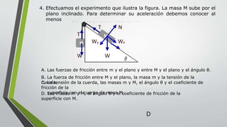 4. Efectuamos el experimento que ilustra la figura. La masa M sube por el
plano inclinado. Para determinar su aceleración debemos conocer al
menos
1. Efectuamos el experimento que ilustra la figura. La
masa M sube por el plano inclinado. Para determinar
su aceleración debemos conocer al menos:
T N
T
Wy Wx
W W
1. Las fuerzas de fricción entre m y el plano y entre M y
el plano y el ángulo θ.
2. La fuerza de fricción entre M y el plano, la masa m y
la tensión de la cuerda.
3. La tensión de la cuerda, las masas m y M, el ángulo θ
y el coeficiente de fricción de la superficie con el
cuerpo de masa M.
4. Las masas m y M, el ángulo θ y el coeficiente de
A. Las fuerzas de fricción entre m y el plano y entre M y el plano y el ángulo θ.
B. La fuerza de fricción entre M y el plano, la masa m y la tensión de la
cuerda.C. La tensión de la cuerda, las masas m y M, el ángulo θ y el coeficiente de
fricción de la
superficie con el cuerpo de masa M.D. Las masas m y M, el ángulo θ y el coeficiente de fricción de la
superficie con M.
D
 