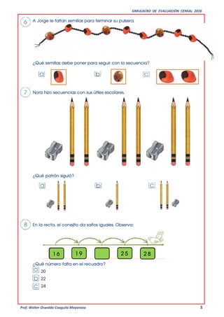 SIMULACRO DE EVALUACIÓN CENSAL 2016
Prof. Walter Oswaldo Coaguila Mayanaza 3
A Jorge le faltan semillas para terminar su pulsera.
¿Qué semillas debe poner para seguir con la secuencia?
Nora hizo secuencias con sus útiles escolares.
¿Qué patrón siguió?
En la recta, el conejito da saltos iguales. Observa:
¿Qué número falta en el recuadro?
20
22
24
1 6 1 9 2 5 2 8
5
 