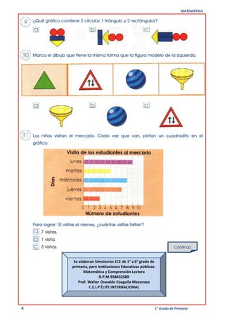 MATEMÁTICA
4 1° Grado de Primaria
¿Qué gráfico contiene 2 círculos 1 triángulo y 2 rectángulos?
Marca el dibujo que tiene la misma forma que la figura modelo de la izquierda.
Los niños visitan el mercado. Cada vez que van, pintan un cuadradito en el
gráfico.
Para lograr 10 visitas el viernes, ¿cuántas visitas faltan?
7 visitas.
1 visita.
3 visitas. Continúa
Se elaboran Simulacros ECE de 1° a 6° grado de
primaria, para Instituciones Educativas públicas.
Matemática y Comprensión Lectora
R.P.M 958432589
Prof. Walter Oswaldo Coaguila Mayanaza
C.E.I.P ÉLITE INTERNACIONAL