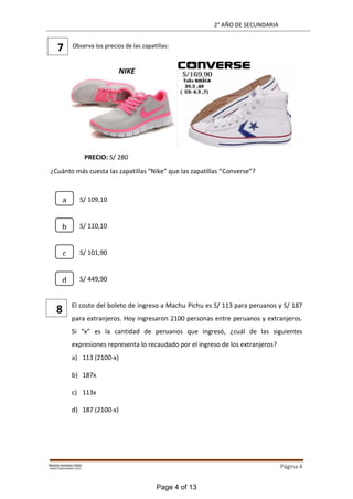 2° AÑO DE SECUNDARIA
Página 4
Observa los precios de las zapatillas:
PRECIO: S/ 280
¿Cuánto más cuesta las zapatillas “Nike” que las zapatillas “Converse”?
S/ 109,10
S/ 110,10
S/ 101,90
S/ 449,90
El costo del boleto de ingreso a Machu Pichu es S/ 113 para peruanos y S/ 187
para extranjeros. Hoy ingresaron 2100 personas entre peruanos y extranjeros.
Si “x” es la cantidad de peruanos que ingresó, ¿cuál de las siguientes
expresiones representa lo recaudado por el ingreso de los extranjeros?
a) 113 (2100-x)
b) 187x
c) 113x
d) 187 (2100-x)
7
8
NIKE
a
b
c
d
Page 4 of 13
 